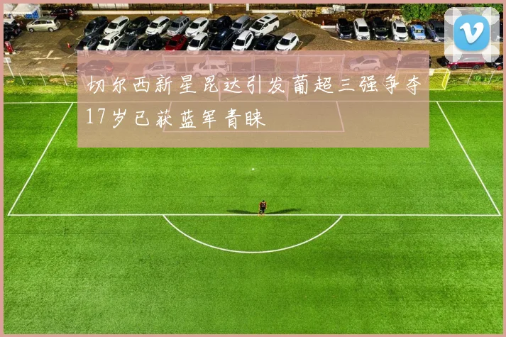 切尔西新星昆达引发葡超三强争夺17岁已获蓝军青睐