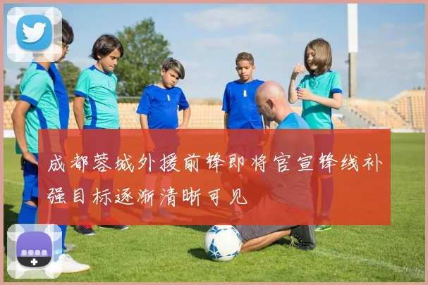 成都蓉城外援前锋即将官宣锋线补强目标逐渐清晰可见