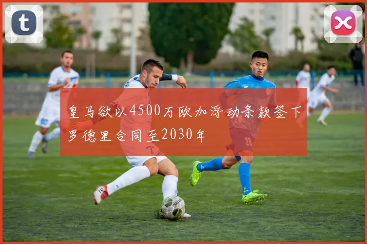皇马欲以4500万欧加浮动条款签下罗德里合同至2030年