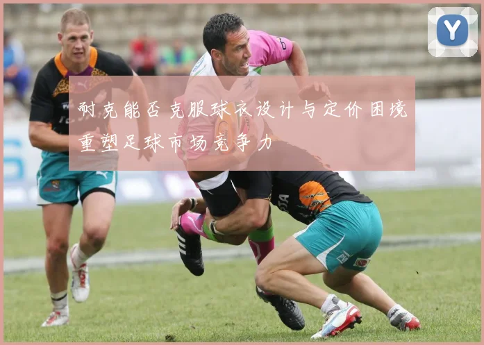 耐克能否克服球衣设计与定价困境重塑足球市场竞争力