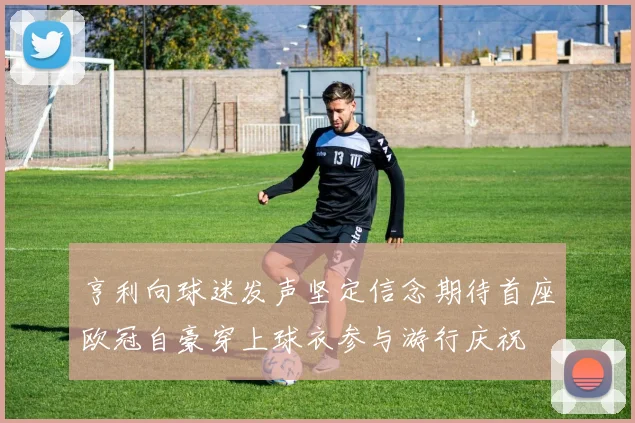 亨利向球迷发声坚定信念期待首座欧冠自豪穿上球衣参与游行庆祝