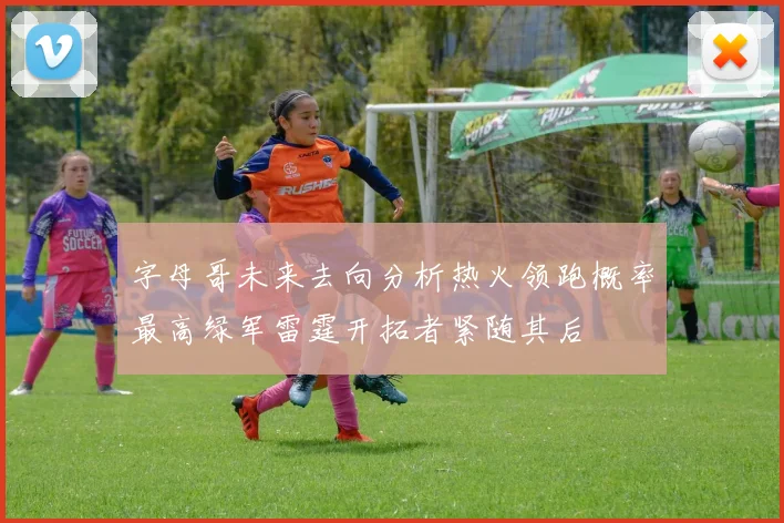 字母哥未来去向分析热火领跑概率最高绿军雷霆开拓者紧随其后