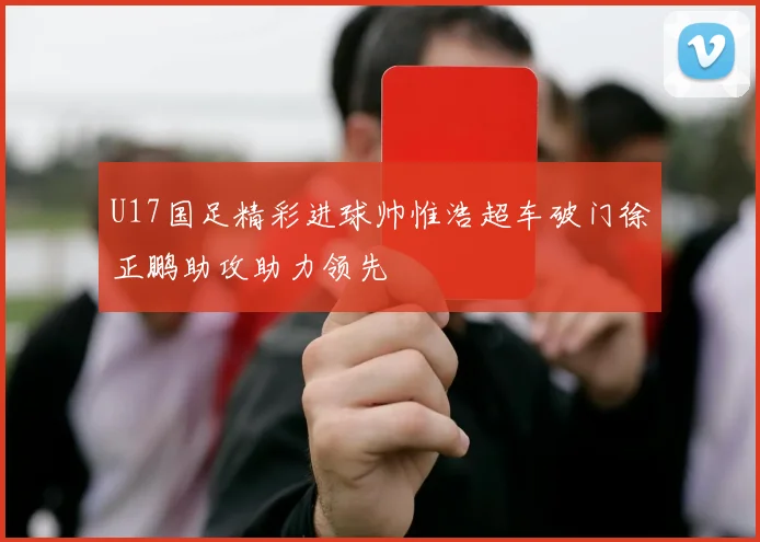U17国足精彩进球帅惟浩超车破门徐正鹏助攻助力领先