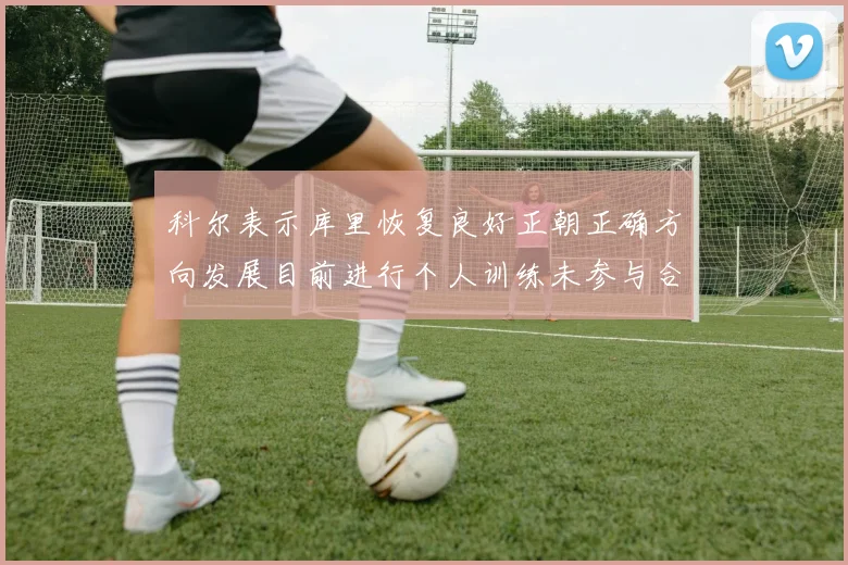科尔表示库里恢复良好正朝正确方向发展目前进行个人训练未参与合练