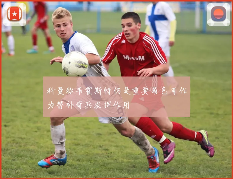 科曼称韦霍斯特仍是重要角色可作为替补奇兵发挥作用