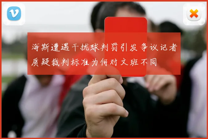 海斯遭遇干扰球判罚引发争议记者质疑裁判标准为何对文班不同