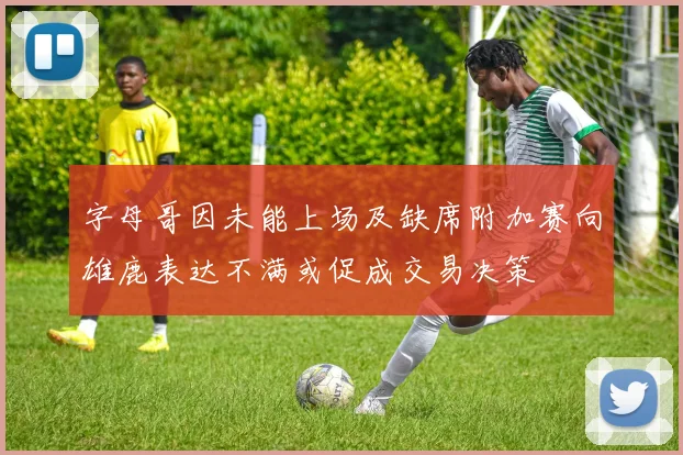 字母哥因未能上场及缺席附加赛向雄鹿表达不满或促成交易决策