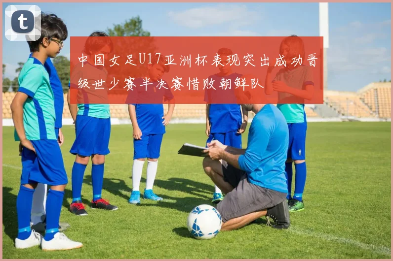 中国女足U17亚洲杯表现突出成功晋级世少赛半决赛惜败朝鲜队