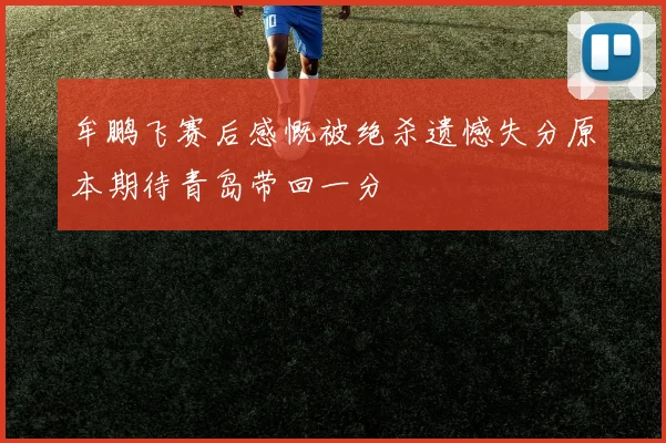 牟鹏飞赛后感慨被绝杀遗憾失分原本期待青岛带回一分